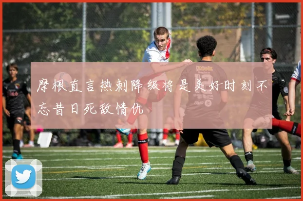 摩根直言热刺降级将是美好时刻不忘昔日死敌情仇