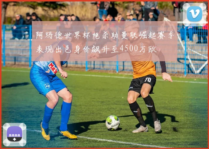 阿玛德世界杯绝杀助曼联崛起赛季表现出色身价飙升至4500万欧
