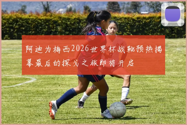 阿迪为梅西2026世界杯战靴预热揭幕最后的探戈之旅即将开启