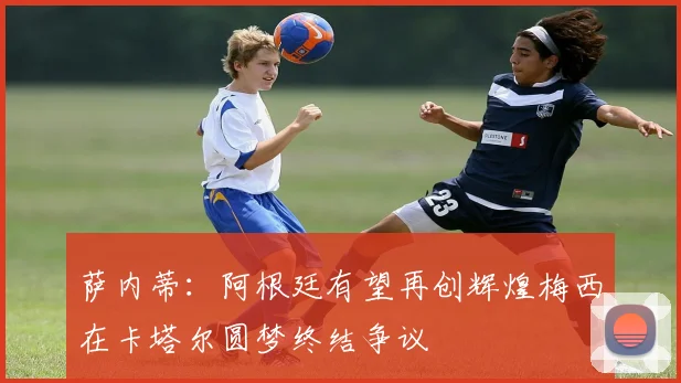 萨内蒂：阿根廷有望再创辉煌梅西在卡塔尔圆梦终结争议