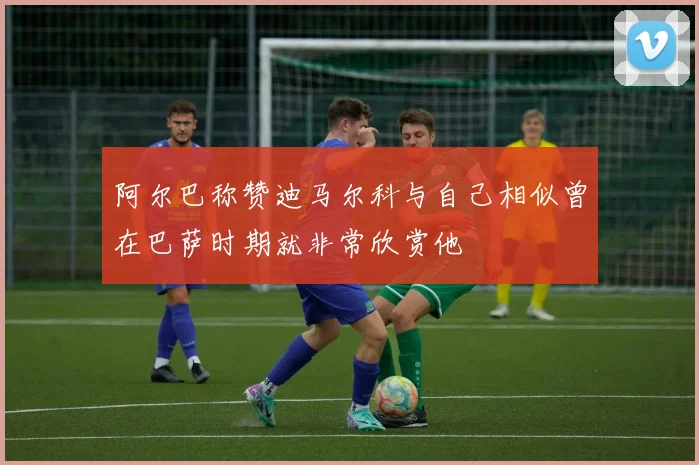 阿尔巴称赞迪马尔科与自己相似曾在巴萨时期就非常欣赏他