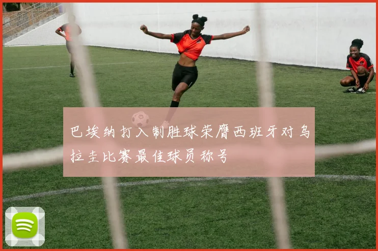 巴埃纳打入制胜球荣膺西班牙对乌拉圭比赛最佳球员称号