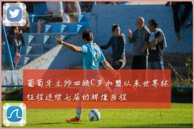 葡萄牙主帅回顾C罗加盟以来世界杯征程连续七届的辉煌历程