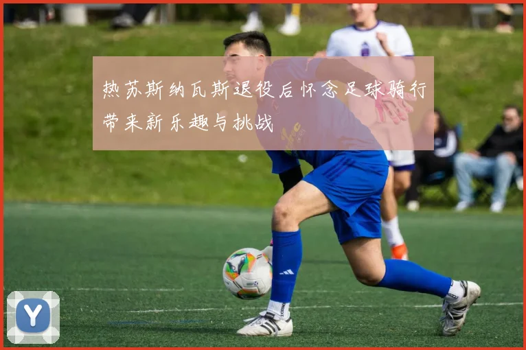 热苏斯纳瓦斯退役后怀念足球骑行带来新乐趣与挑战