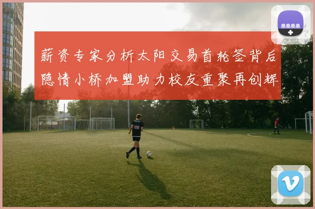 薪资专家分析太阳交易首轮签背后隐情小桥加盟助力校友重聚再创辉煌