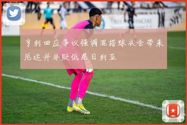 亨利回应争议强调混搭球衣会带来厄运并非贬低尼日利亚