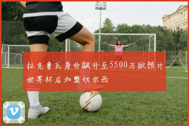 拉克鲁瓦身价飙升至5500万欧预计世界杯后加盟切尔西