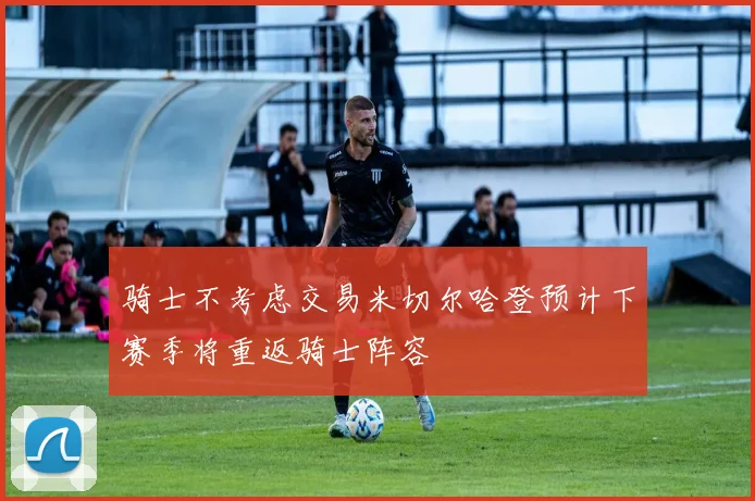 骑士不考虑交易米切尔哈登预计下赛季将重返骑士阵容
