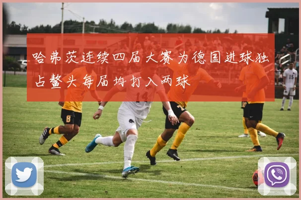 哈弗茨连续四届大赛为德国进球独占鳌头每届均打入两球