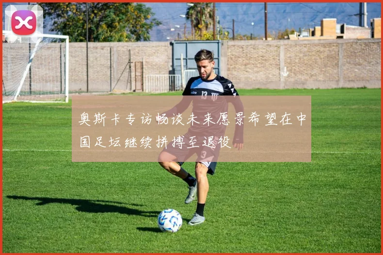 奥斯卡专访畅谈未来愿景希望在中国足坛继续拼搏至退役