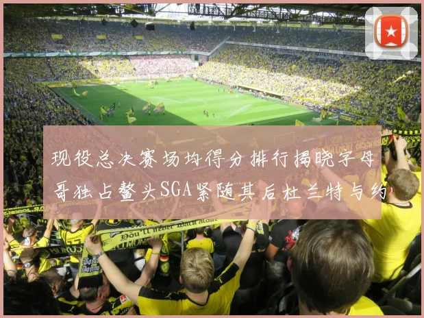 现役总决赛场均得分排行揭晓字母哥独占鳌头SGA紧随其后杜兰特与约基奇争夺第三