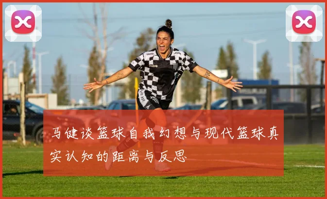 马健谈篮球自我幻想与现代篮球真实认知的距离与反思