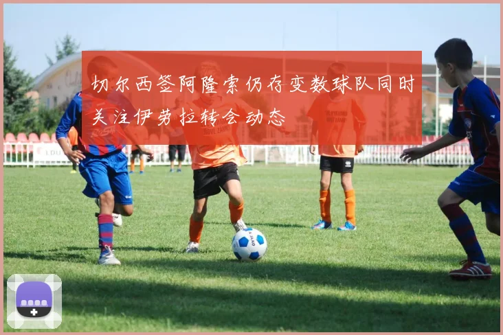 切尔西签阿隆索仍存变数球队同时关注伊劳拉转会动态